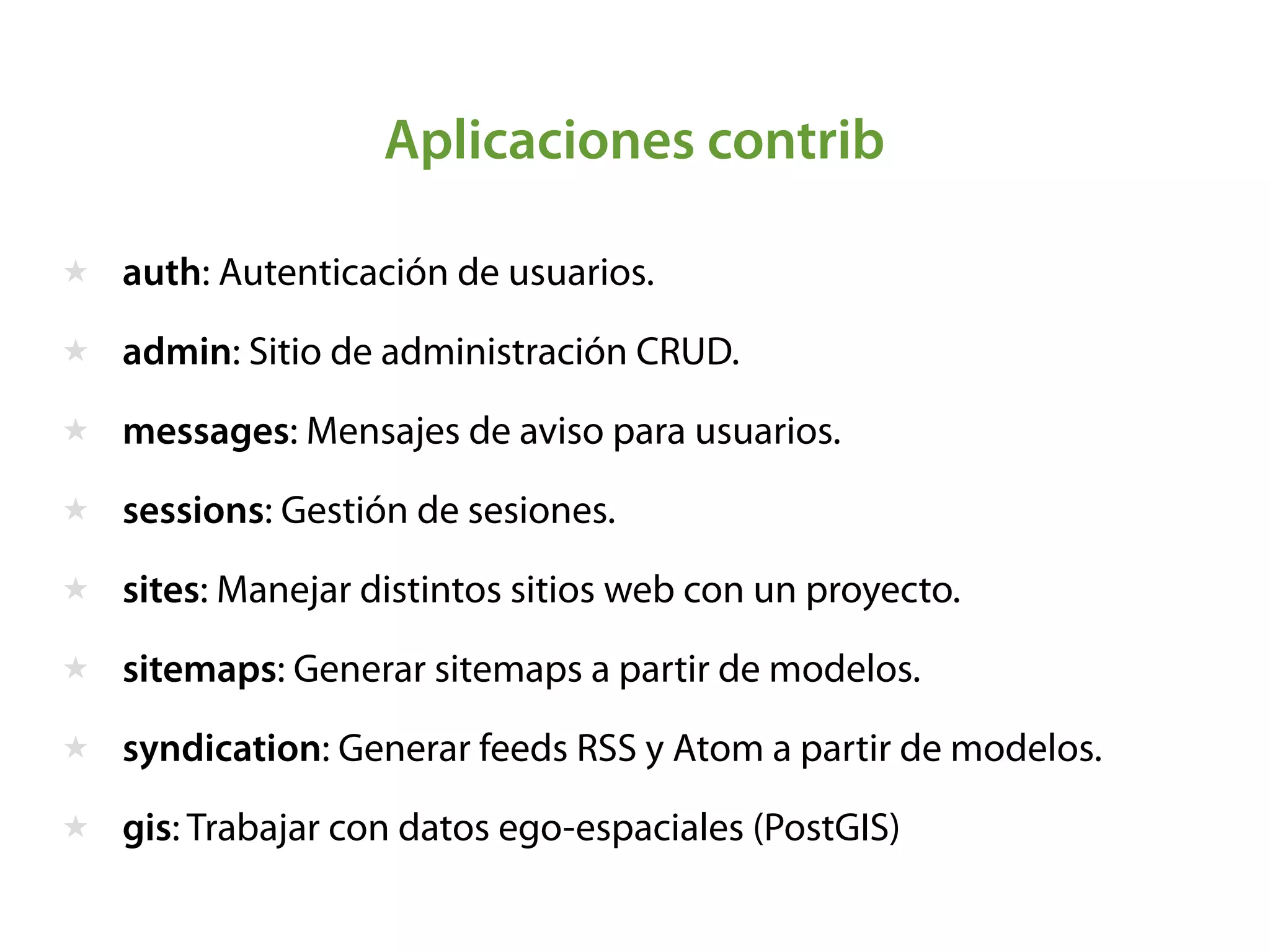 Aplicaciones contrib
★ auth: Autenticación de usuarios.
★ admin: Sitio de administración CRUD.
★ messages: Mensajes de aviso para usuarios.
★ sessions: Gestión de sesiones.
★ sites: Manejar distintos sitios web con un proyecto.
★ sitemaps: Generar sitemaps a partir de modelos.
★ syndication: Generar feeds RSS y Atom a partir de modelos.
★ gis: Trabajar con datos ego-espaciales (PostGIS)
 