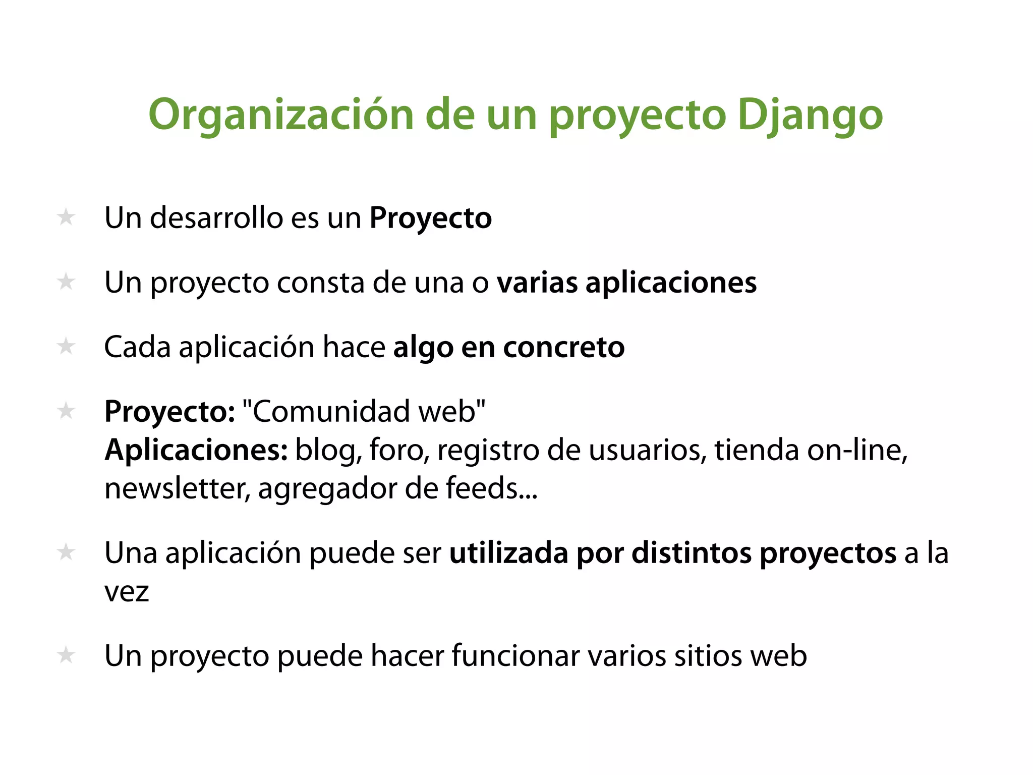 Organización de un proyecto Django
★ Un desarrollo es un Proyecto
★ Un proyecto consta de una o varias aplicaciones
★ Cada aplicación hace algo en concreto
★ Proyecto: "Comunidad web"  
Aplicaciones: blog, foro, registro de usuarios, tienda on-line,
newsletter, agregador de feeds...
★ Una aplicación puede ser utilizada por distintos proyectos a la
vez
★ Un proyecto puede hacer funcionar varios sitios web
 