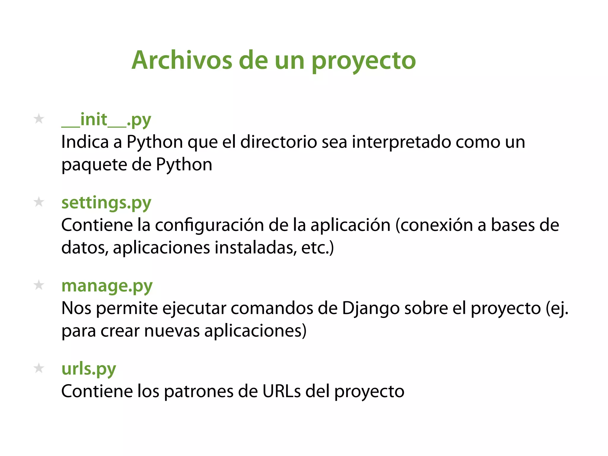 Archivos de un proyecto
★ __init__.py  
Indica a Python que el directorio sea interpretado como un
paquete de Python
★ settings.py  
Contiene la conﬁguración de la aplicación (conexión a bases de
datos, aplicaciones instaladas, etc.)
★ manage.py  
Nos permite ejecutar comandos de Django sobre el proyecto (ej.
para crear nuevas aplicaciones)
★ urls.py  
Contiene los patrones de URLs del proyecto
 