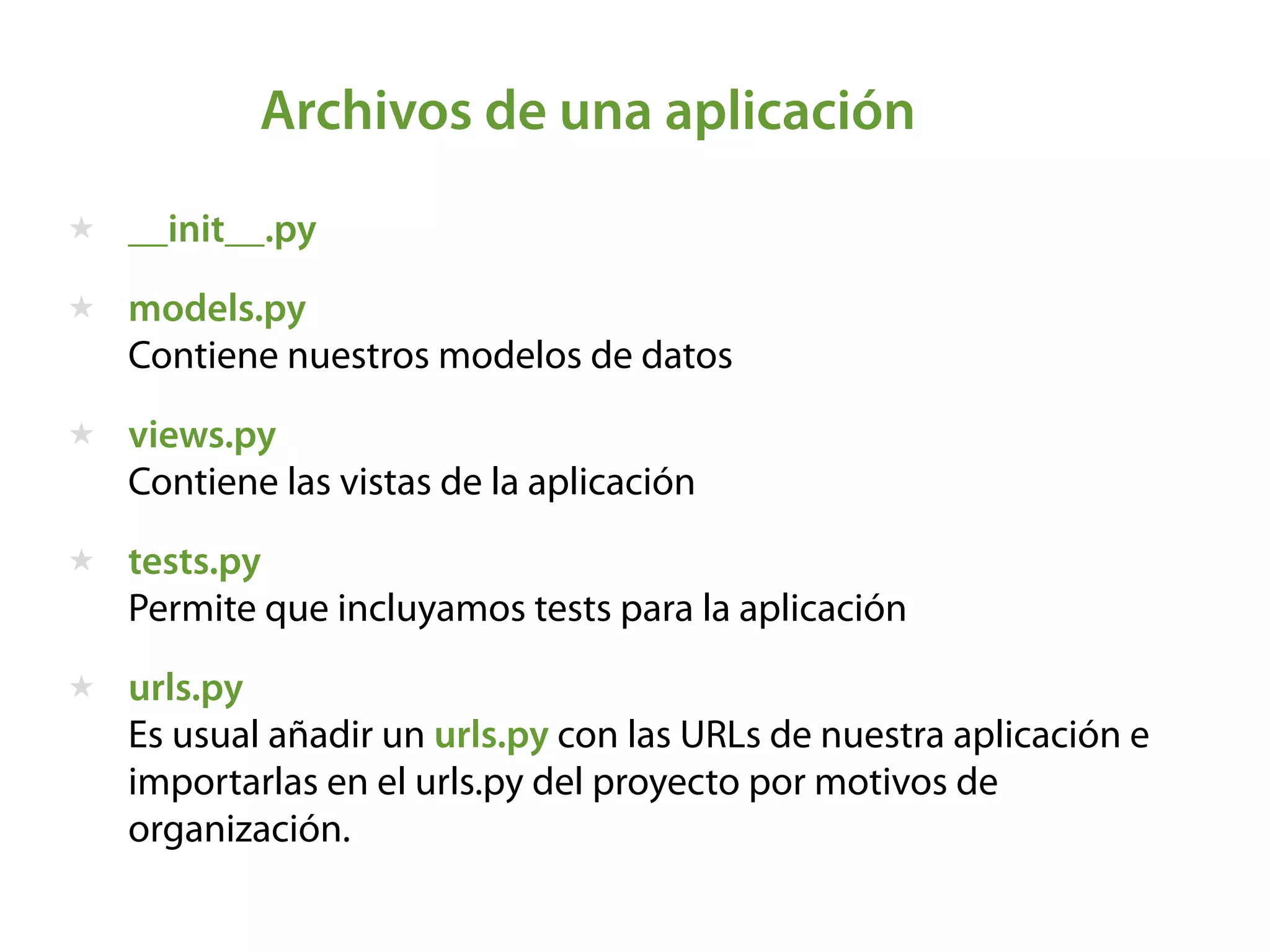 Archivos de una aplicación
★ __init__.py
★ models.py  
Contiene nuestros modelos de datos
★ views.py  
Contiene las vistas de la aplicación
★ tests.py  
Permite que incluyamos tests para la aplicación
★ urls.py 
Es usual añadir un urls.py con las URLs de nuestra aplicación e
importarlas en el urls.py del proyecto por motivos de
organización. 
 