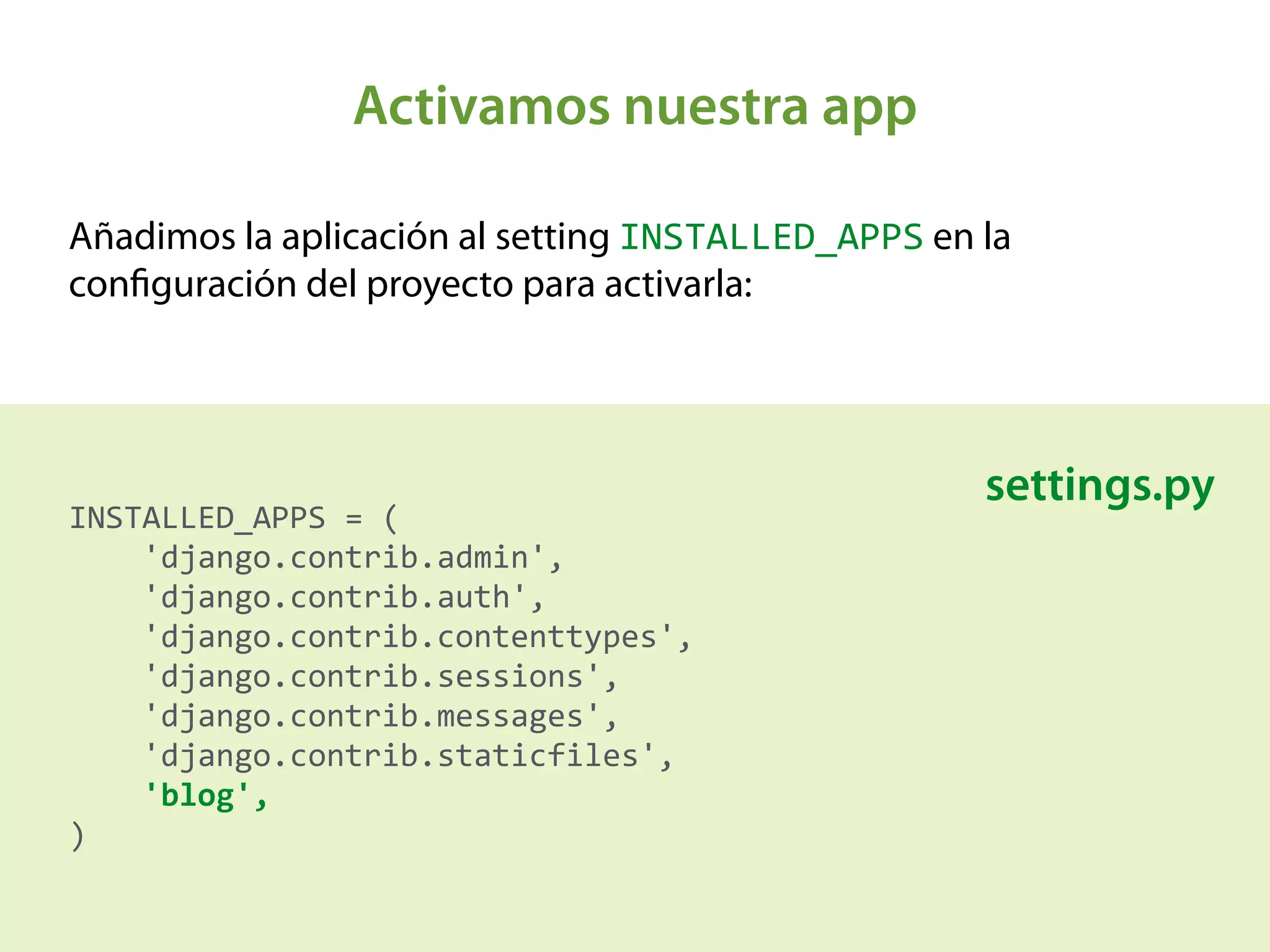 Activamos nuestra app
Añadimos la aplicación al setting INSTALLED_APPS en la
conﬁguración del proyecto para activarla: 
 
 
 
 
INSTALLED_APPS	
  =	
  ( 
	
  	
  	
  	
  'django.contrib.admin', 
	
  	
  	
  	
  'django.contrib.auth', 
	
  	
  	
  	
  'django.contrib.contenttypes', 
	
  	
  	
  	
  'django.contrib.sessions', 
	
  	
  	
  	
  'django.contrib.messages', 
	
  	
  	
  	
  'django.contrib.staticfiles', 
	
  	
  	
  	
  'blog', 
)	
  
settings.py
 