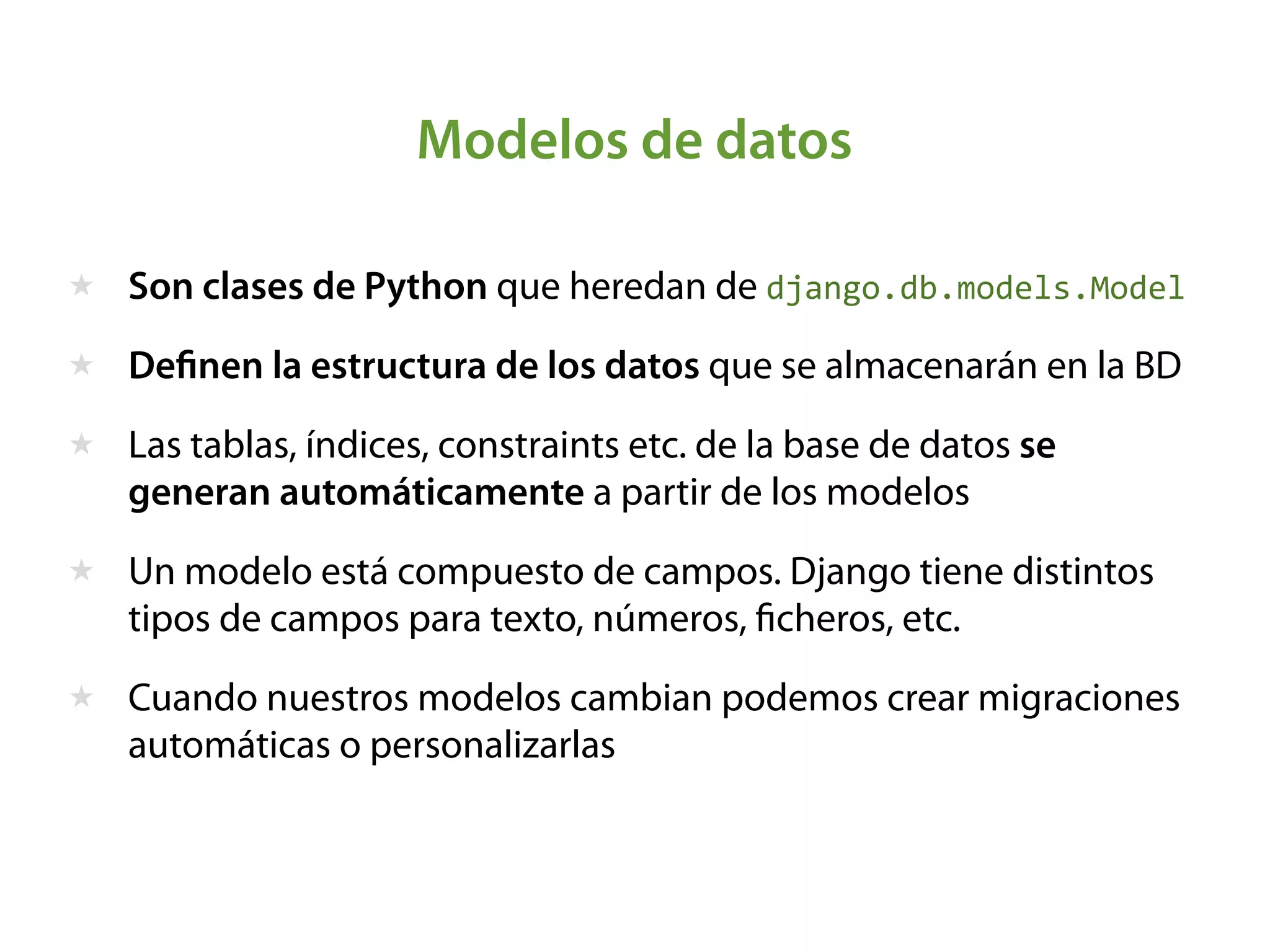 Modelos de datos
★ Son clases de Python que heredan de django.db.models.Model
★ Deﬁnen la estructura de los datos que se almacenarán en la BD
★ Las tablas, índices, constraints etc. de la base de datos se
generan automáticamente a partir de los modelos
★ Un modelo está compuesto de campos. Django tiene distintos
tipos de campos para texto, números, ﬁcheros, etc.
★ Cuando nuestros modelos cambian podemos crear migraciones
automáticas o personalizarlas
 