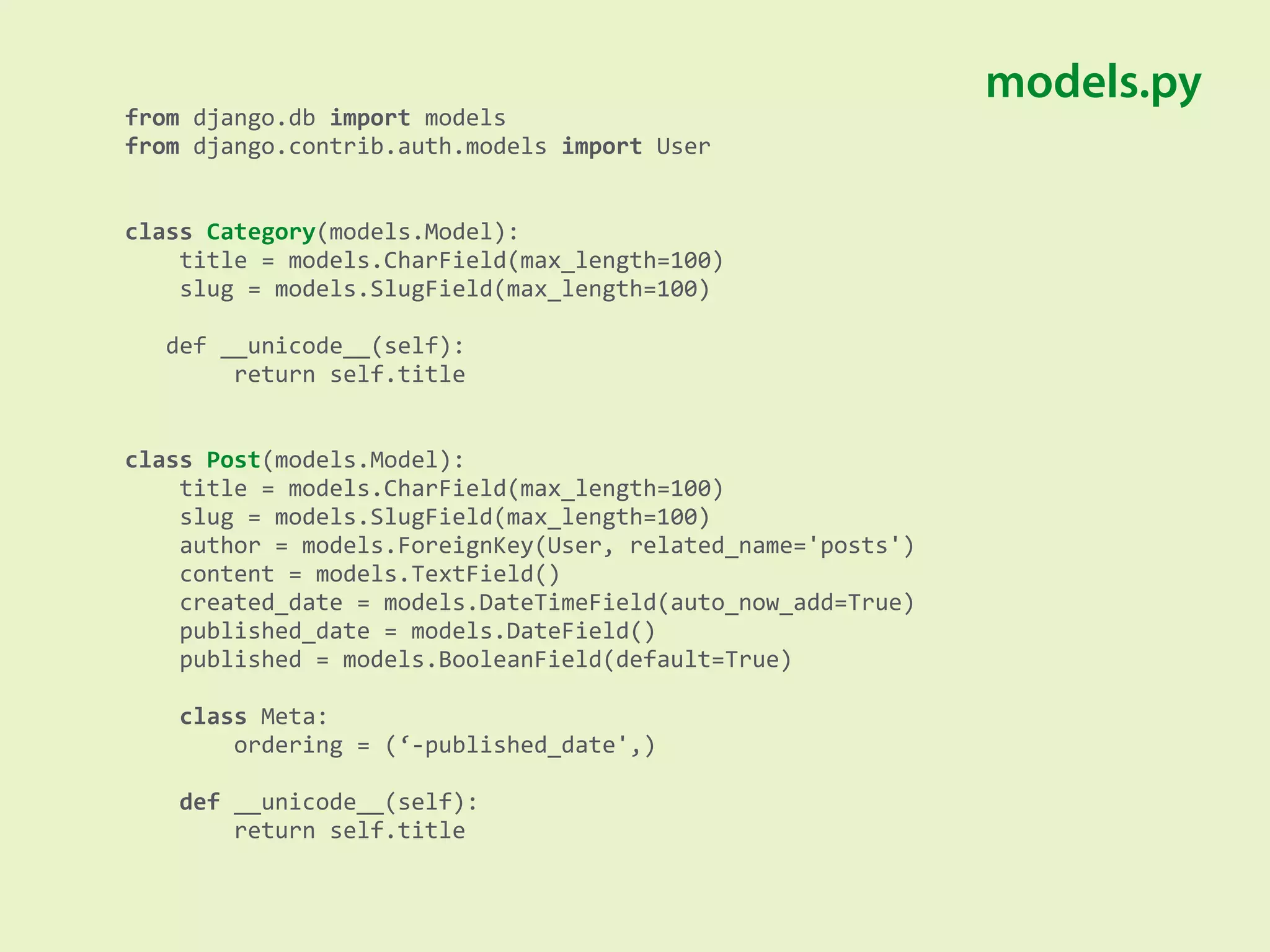 from	
  django.db	
  import	
  models 
from	
  django.contrib.auth.models	
  import	
  User 
 
 
class	
  Category(models.Model): 
	
  	
  	
  	
  title	
  =	
  models.CharField(max_length=100) 
	
  	
  	
  	
  slug	
  =	
  models.SlugField(max_length=100) 
 
	
  	
  	
  def	
  __unicode__(self): 
	
  	
  	
  	
  	
  	
  	
  	
  return	
  self.title 
 
 
class	
  Post(models.Model): 
	
  	
  	
  	
  title	
  =	
  models.CharField(max_length=100) 
	
  	
  	
  	
  slug	
  =	
  models.SlugField(max_length=100) 
	
  	
  	
  	
  author	
  =	
  models.ForeignKey(User,	
  related_name='posts') 
	
  	
  	
  	
  content	
  =	
  models.TextField() 
	
  	
  	
  	
  created_date	
  =	
  models.DateTimeField(auto_now_add=True) 
	
  	
  	
  	
  published_date	
  =	
  models.DateField() 
	
  	
  	
  	
  published	
  =	
  models.BooleanField(default=True) 
 
	
  	
  	
  	
  class	
  Meta: 
	
  	
  	
  	
  	
  	
  	
  	
  ordering	
  =	
  (‘-­‐published_date',) 
 
	
  	
  	
  	
  def	
  __unicode__(self): 
	
  	
  	
  	
  	
  	
  	
  	
  return	
  self.title
models.py
 