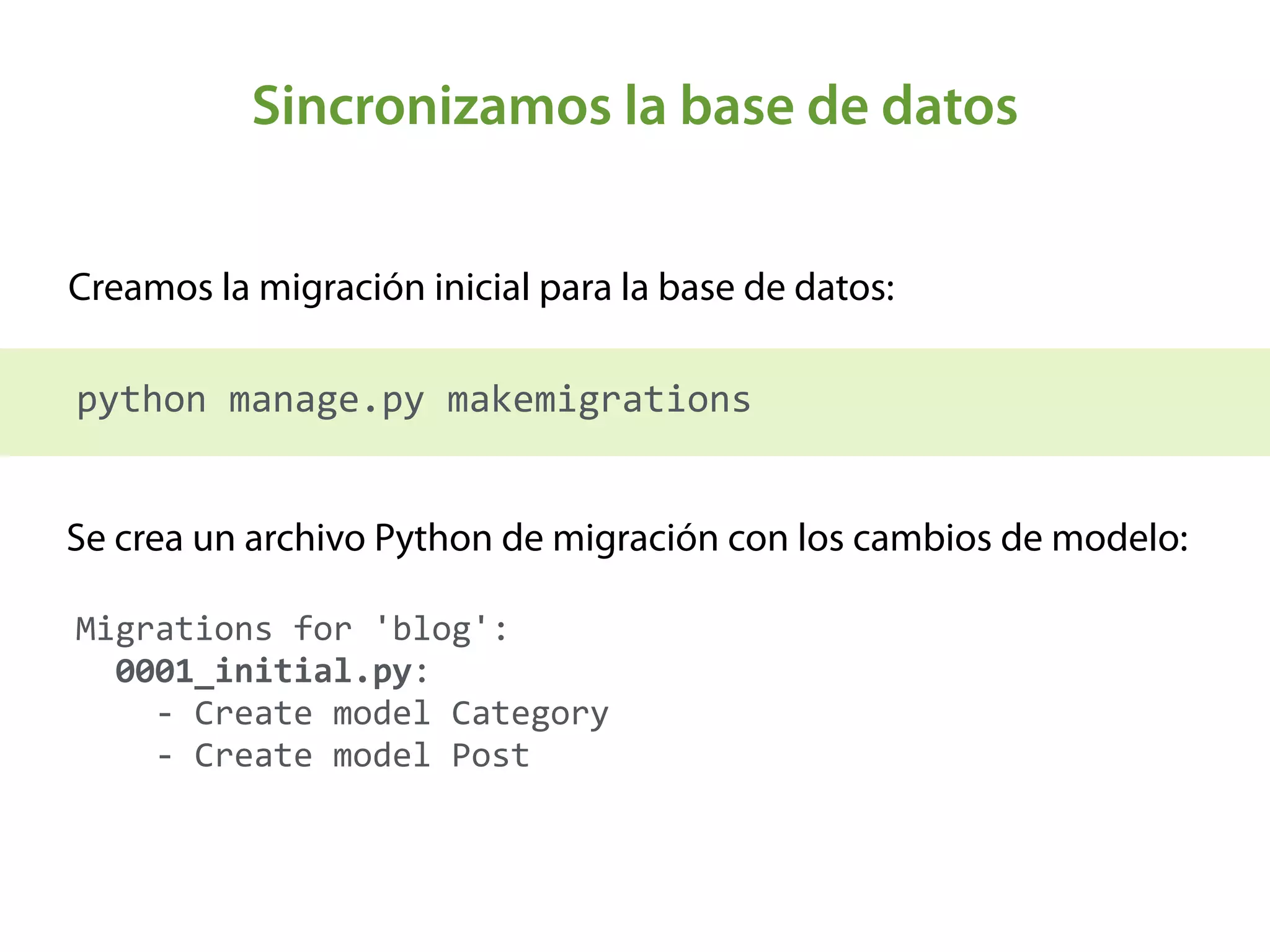 Sincronizamos la base de datos
Creamos la migración inicial para la base de datos:
python	
  manage.py	
  makemigrations
Migrations	
  for	
  'blog': 
	
  	
  0001_initial.py: 
	
  	
  	
  	
  -­‐	
  Create	
  model	
  Category 
	
  	
  	
  	
  -­‐	
  Create	
  model	
  Post
Se crea un archivo Python de migración con los cambios de modelo:
 