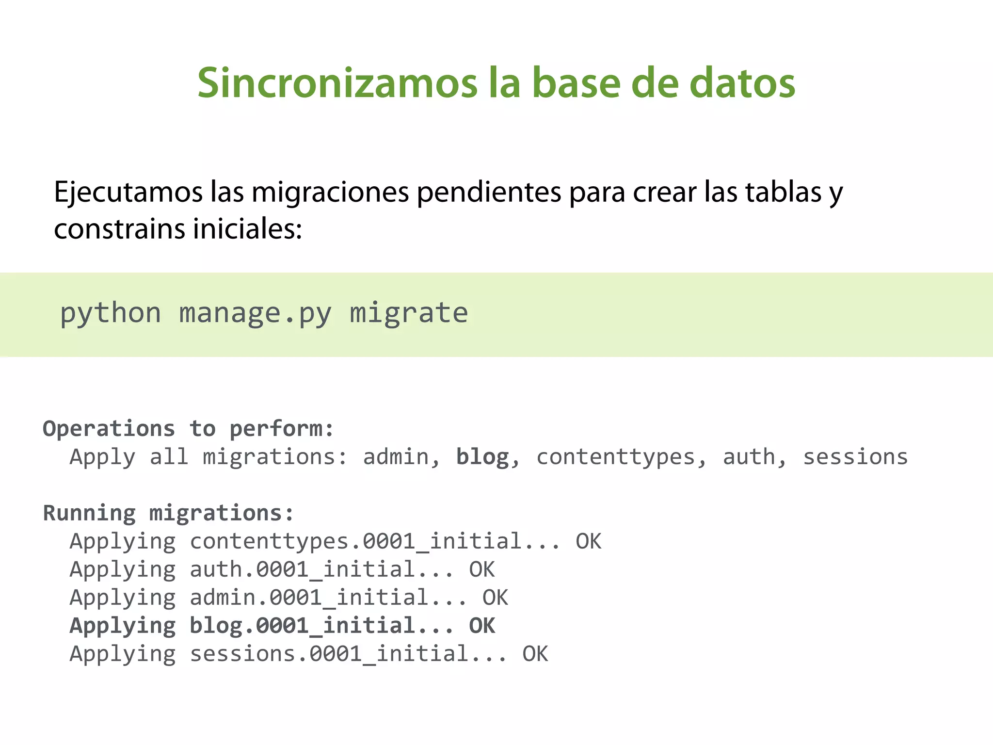 Sincronizamos la base de datos
Ejecutamos las migraciones pendientes para crear las tablas y
constrains iniciales:
python	
  manage.py	
  migrate
Operations	
  to	
  perform: 
	
  	
  Apply	
  all	
  migrations:	
  admin,	
  blog,	
  contenttypes,	
  auth,	
  sessions 
 
Running	
  migrations: 
	
  	
  Applying	
  contenttypes.0001_initial...	
  OK 
	
  	
  Applying	
  auth.0001_initial...	
  OK 
	
  	
  Applying	
  admin.0001_initial...	
  OK 
	
  	
  Applying	
  blog.0001_initial...	
  OK 
	
  	
  Applying	
  sessions.0001_initial...	
  OK
 