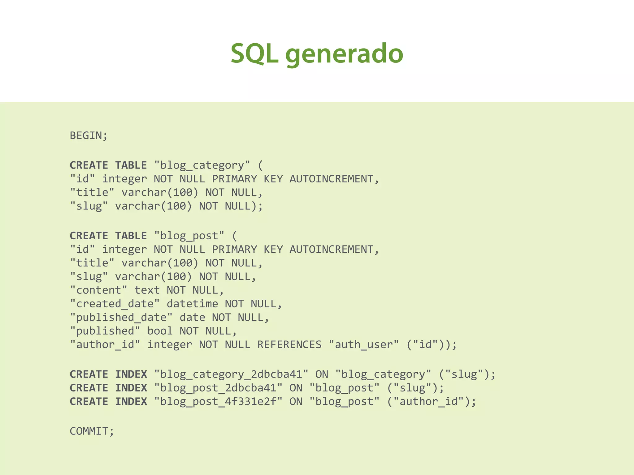 SQL generado
BEGIN;	
  
CREATE	
  TABLE	
  "blog_category"	
  ( 
"id"	
  integer	
  NOT	
  NULL	
  PRIMARY	
  KEY	
  AUTOINCREMENT, 
"title"	
  varchar(100)	
  NOT	
  NULL, 
"slug"	
  varchar(100)	
  NOT	
  NULL);	
  
CREATE	
  TABLE	
  "blog_post"	
  ( 
"id"	
  integer	
  NOT	
  NULL	
  PRIMARY	
  KEY	
  AUTOINCREMENT, 
"title"	
  varchar(100)	
  NOT	
  NULL, 
"slug"	
  varchar(100)	
  NOT	
  NULL, 
"content"	
  text	
  NOT	
  NULL, 
"created_date"	
  datetime	
  NOT	
  NULL, 
"published_date"	
  date	
  NOT	
  NULL, 
"published"	
  bool	
  NOT	
  NULL, 
"author_id"	
  integer	
  NOT	
  NULL	
  REFERENCES	
  "auth_user"	
  ("id"));	
  
CREATE	
  INDEX	
  "blog_category_2dbcba41"	
  ON	
  "blog_category"	
  ("slug"); 
CREATE	
  INDEX	
  "blog_post_2dbcba41"	
  ON	
  "blog_post"	
  ("slug"); 
CREATE	
  INDEX	
  "blog_post_4f331e2f"	
  ON	
  "blog_post"	
  ("author_id");	
  
COMMIT;
 