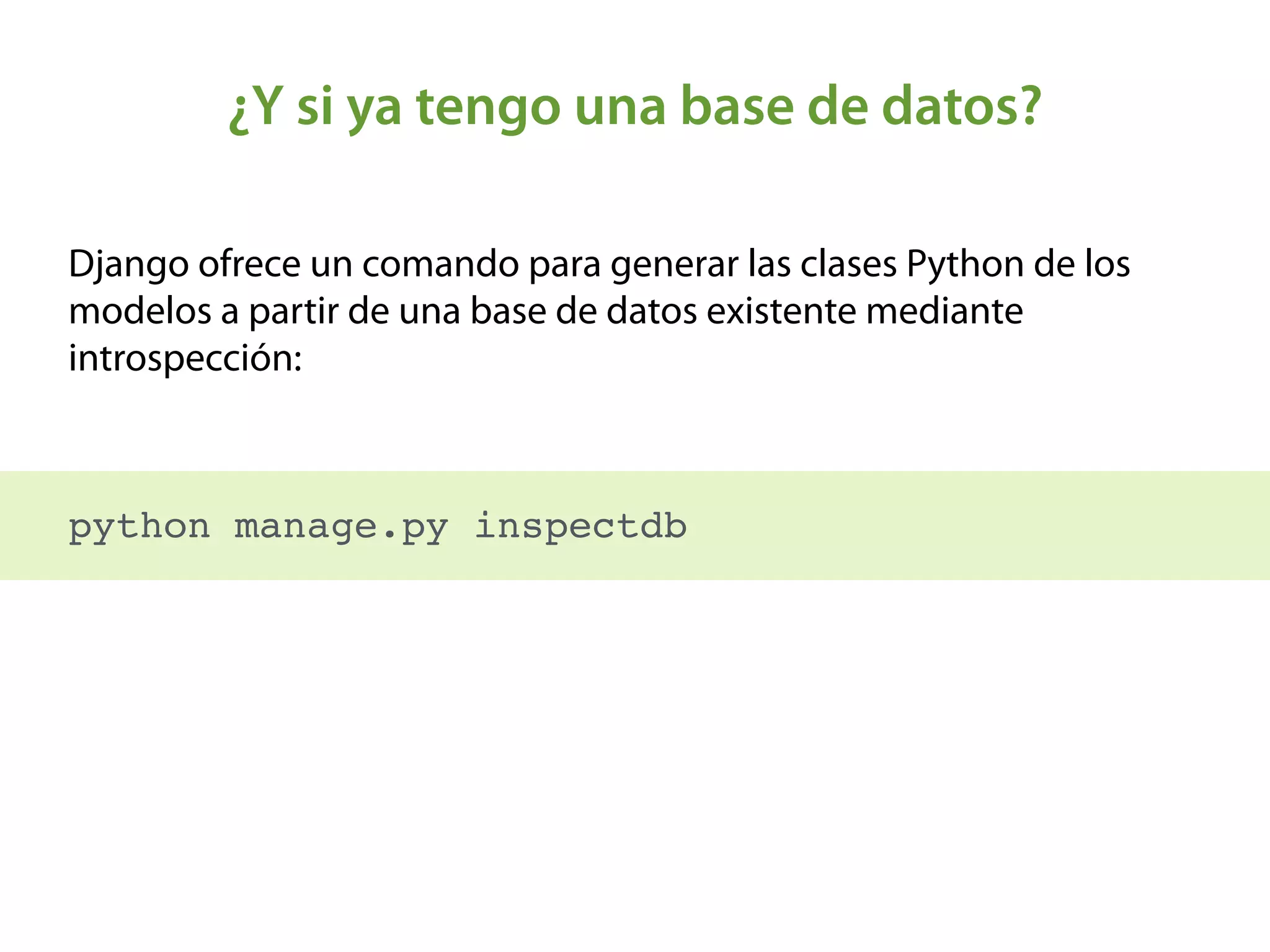 ¿Y si ya tengo una base de datos?
Django ofrece un comando para generar las clases Python de los
modelos a partir de una base de datos existente mediante
introspección:
python manage.py inspectdb
 