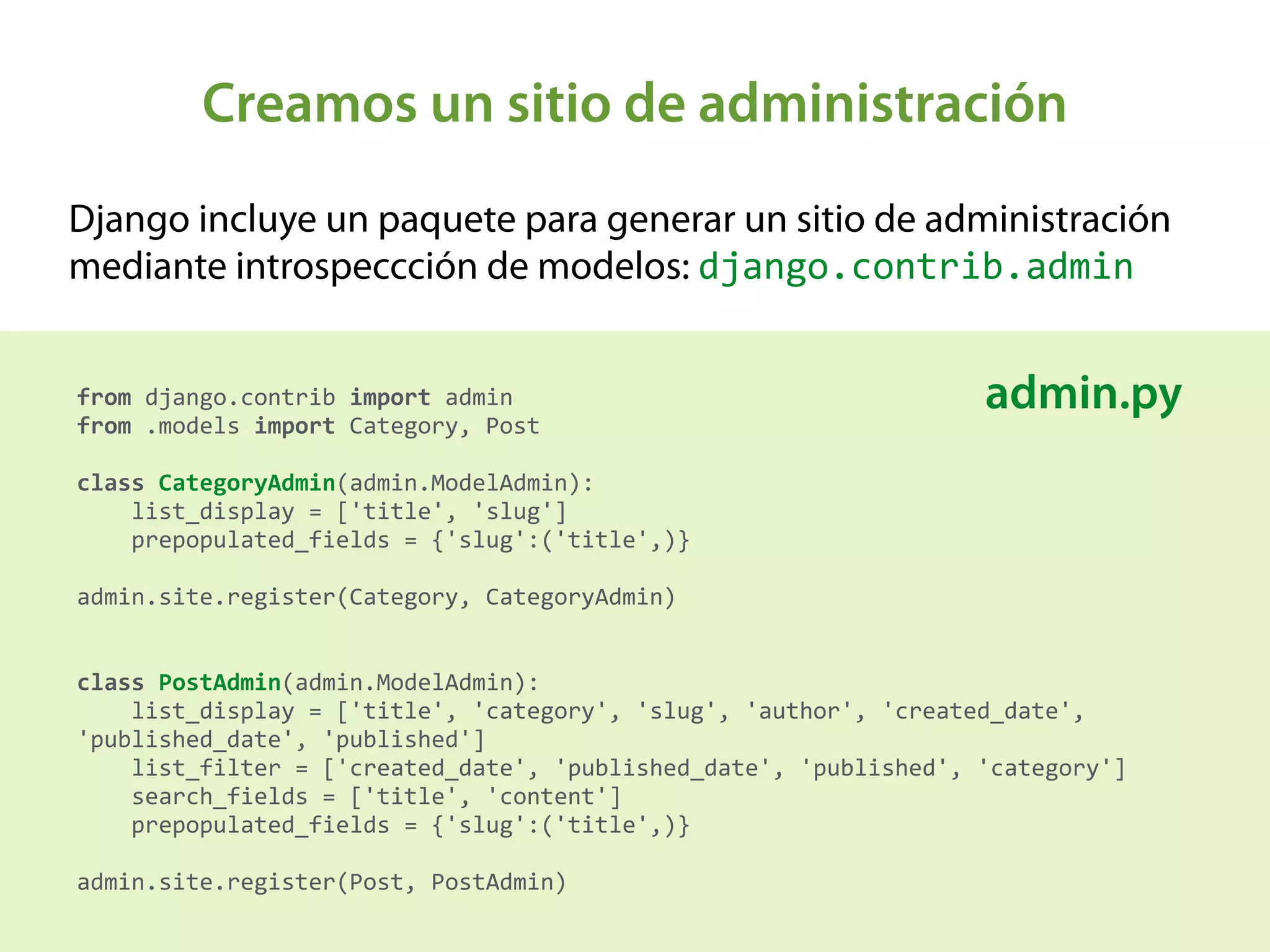 Creamos un sitio de administración
Django incluye un paquete para generar un sitio de administración
mediante introspeccción de modelos: django.contrib.admin
from	
  django.contrib	
  import	
  admin 
from	
  .models	
  import	
  Category,	
  Post 
 
class	
  CategoryAdmin(admin.ModelAdmin): 
	
  	
  	
  	
  list_display	
  =	
  ['title',	
  'slug'] 
	
  	
  	
  	
  prepopulated_fields	
  =	
  {'slug':('title',)} 
 
admin.site.register(Category,	
  CategoryAdmin) 
 
 
class	
  PostAdmin(admin.ModelAdmin): 
	
  	
  	
  	
  list_display	
  =	
  ['title',	
  'category',	
  'slug',	
  'author',	
  'created_date',	
  
'published_date',	
  'published'] 
	
  	
  	
  	
  list_filter	
  =	
  ['created_date',	
  'published_date',	
  'published',	
  'category'] 
	
  	
  	
  	
  search_fields	
  =	
  ['title',	
  'content'] 
	
  	
  	
  	
  prepopulated_fields	
  =	
  {'slug':('title',)} 
 
admin.site.register(Post,	
  PostAdmin)
admin.py
 