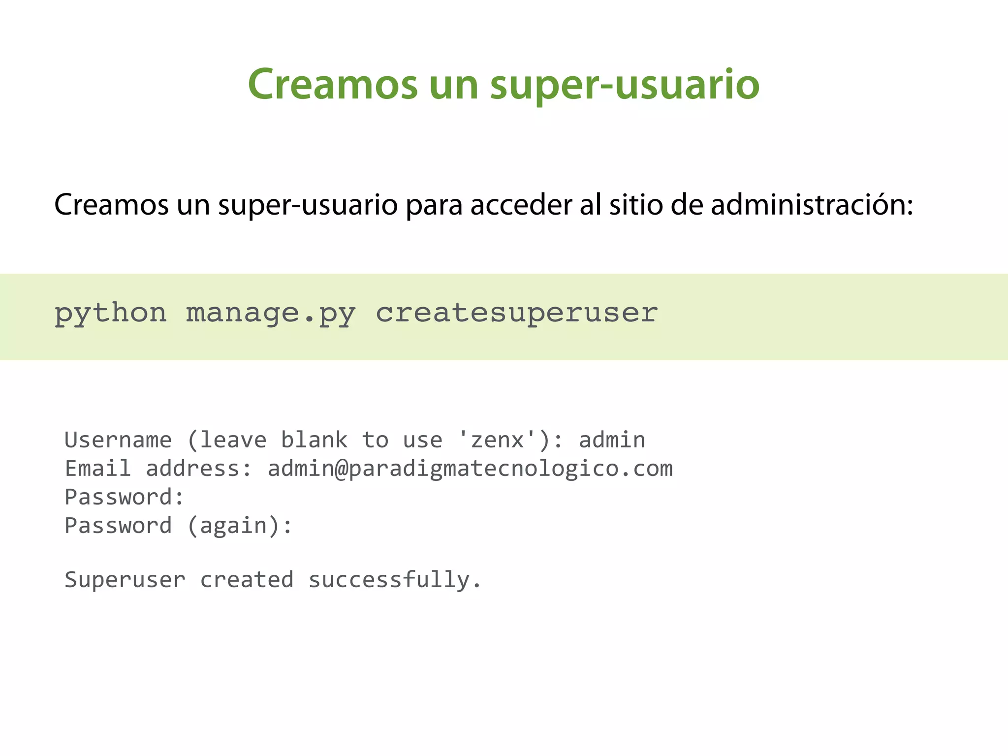 Creamos un super-usuario
Creamos un super-usuario para acceder al sitio de administración:
 
python manage.py createsuperuser
Username	
  (leave	
  blank	
  to	
  use	
  'zenx'):	
  admin 
Email	
  address:	
  admin@paradigmatecnologico.com 
Password:	
   
Password	
  (again):	
  	
  
Superuser	
  created	
  successfully.
 