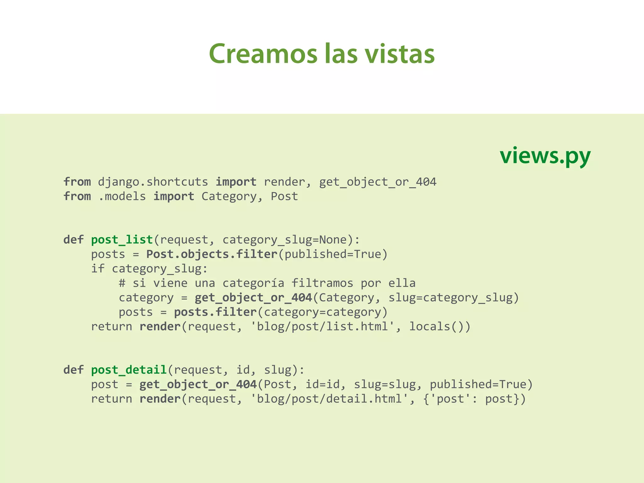 Creamos las vistas
A
from	
  django.shortcuts	
  import	
  render,	
  get_object_or_404 
from	
  .models	
  import	
  Category,	
  Post 
 
 
def	
  post_list(request,	
  category_slug=None): 
	
  	
  	
  	
  posts	
  =	
  Post.objects.filter(published=True) 
	
  	
  	
  	
  if	
  category_slug: 
	
  	
  	
  	
  	
  	
  	
  	
  #	
  si	
  viene	
  una	
  categoría	
  filtramos	
  por	
  ella 
	
  	
  	
  	
  	
  	
  	
  	
  category	
  =	
  get_object_or_404(Category,	
  slug=category_slug) 
	
  	
  	
  	
  	
  	
  	
  	
  posts	
  =	
  posts.filter(category=category) 
	
  	
  	
  	
  return	
  render(request,	
  'blog/post/list.html',	
  locals()) 
 
 
def	
  post_detail(request,	
  id,	
  slug): 
	
  	
  	
  	
  post	
  =	
  get_object_or_404(Post,	
  id=id,	
  slug=slug,	
  published=True) 
	
  	
  	
  	
  return	
  render(request,	
  'blog/post/detail.html',	
  {'post':	
  post})
views.py
 