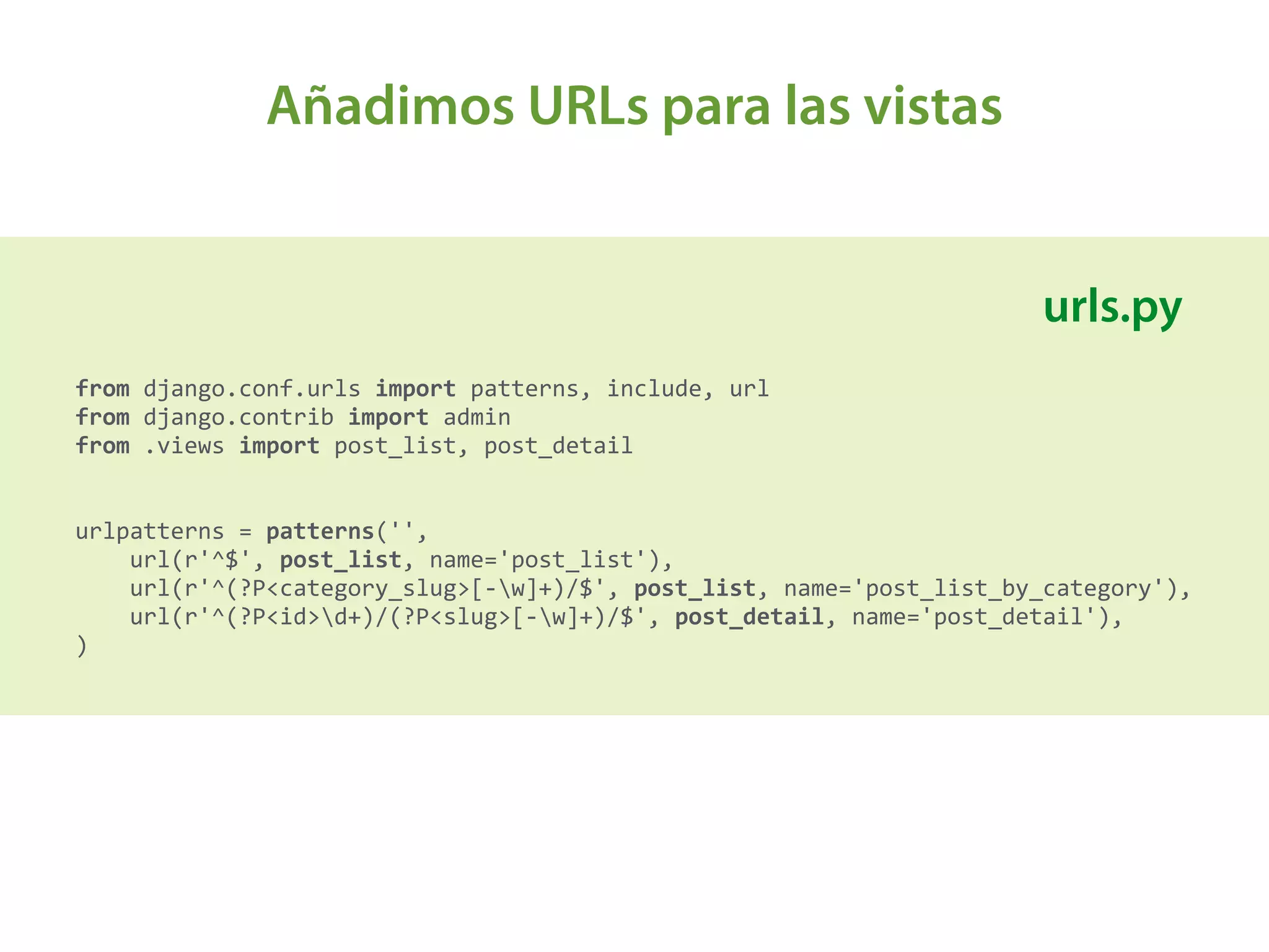 Añadimos URLs para las vistas
from	
  django.conf.urls	
  import	
  patterns,	
  include,	
  url 
from	
  django.contrib	
  import	
  admin 
from	
  .views	
  import	
  post_list,	
  post_detail 
 
 
urlpatterns	
  =	
  patterns('', 
	
  	
  	
  	
  url(r'^$',	
  post_list,	
  name='post_list'), 
	
  	
  	
  	
  url(r'^(?P<category_slug>[-­‐w]+)/$',	
  post_list,	
  name='post_list_by_category'), 
	
  	
  	
  	
  url(r'^(?P<id>d+)/(?P<slug>[-­‐w]+)/$',	
  post_detail,	
  name='post_detail'),	
  	
  	
  	
   
)	
  
urls.py
 