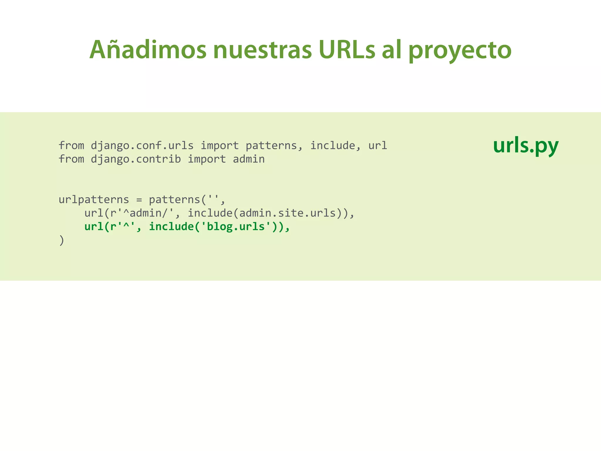 Añadimos nuestras URLs al proyecto
from	
  django.conf.urls	
  import	
  patterns,	
  include,	
  url 
from	
  django.contrib	
  import	
  admin 
 
 
urlpatterns	
  =	
  patterns('', 
	
  	
  	
  	
  url(r'^admin/',	
  include(admin.site.urls)), 
	
  	
  	
  	
  url(r'^',	
  include('blog.urls')), 
)	
  
urls.py
 