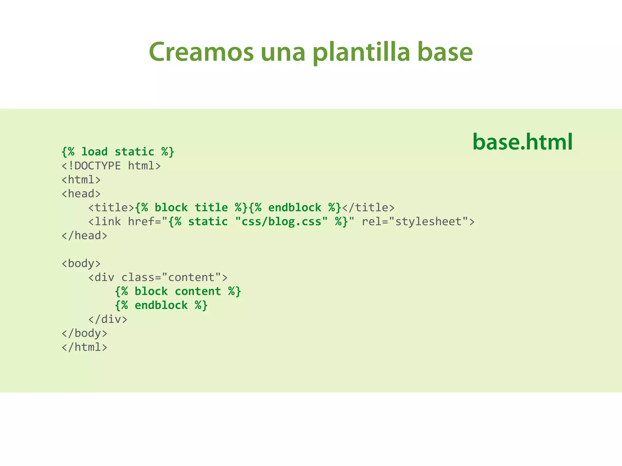 Creamos una plantilla base
{%	
  load	
  static	
  %} 
<!DOCTYPE	
  html> 
<html> 
<head> 
	
  	
  	
  	
  <title>{%	
  block	
  title	
  %}{%	
  endblock	
  %}</title> 
	
  	
  	
  	
  <link	
  href="{%	
  static	
  "css/blog.css"	
  %}"	
  rel="stylesheet"> 
</head> 
 
<body> 
	
  	
  	
  	
  <div	
  class="content"> 
	
  	
  	
  	
  	
  	
  	
  	
  {%	
  block	
  content	
  %} 
	
  	
  	
  	
  	
  	
  	
  	
  {%	
  endblock	
  %} 
	
  	
  	
  	
  </div> 
</body> 
</html>	
  
base.html
 