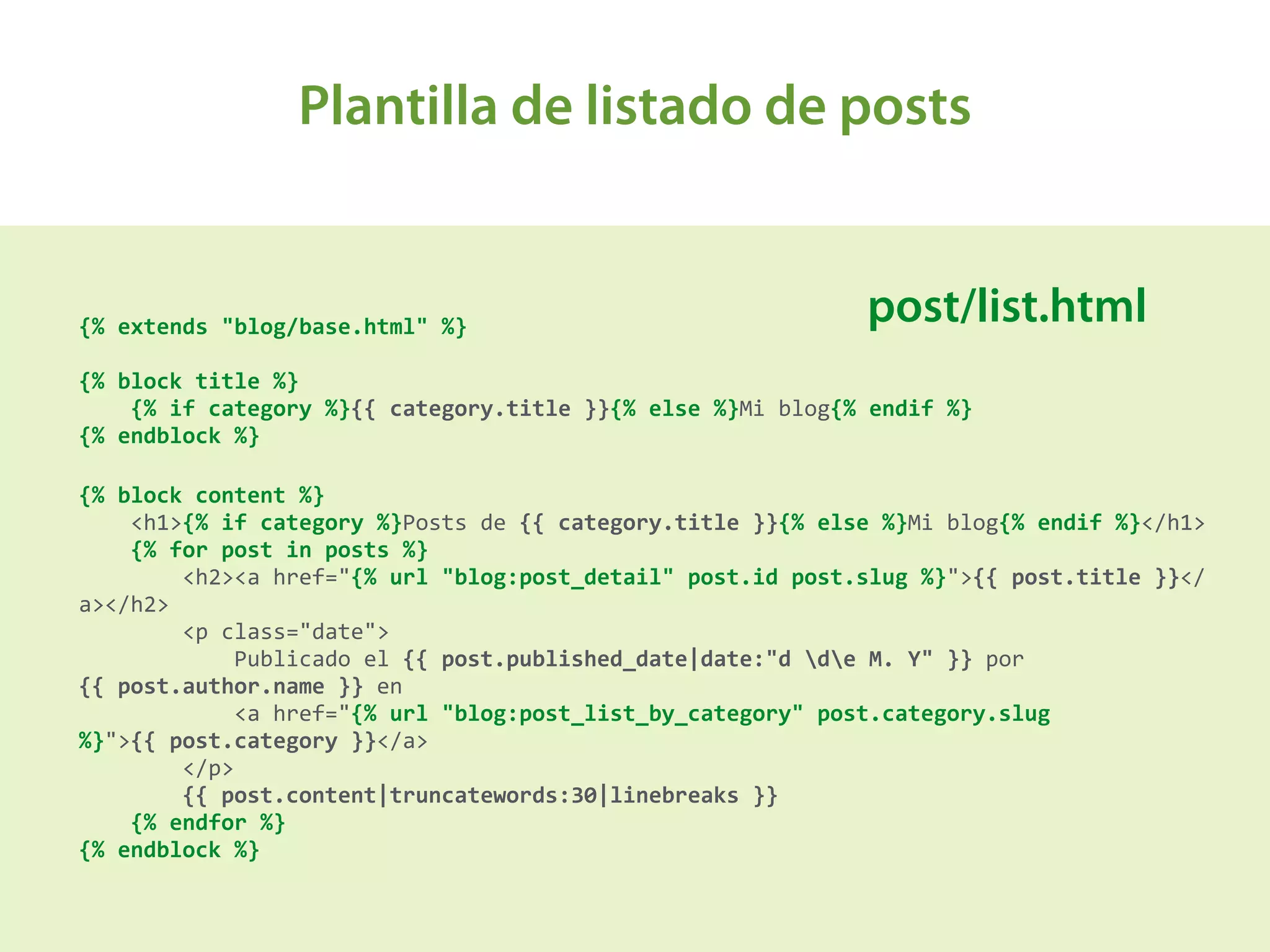 Plantilla de listado de posts
A{%	
  extends	
  "blog/base.html"	
  %} 
 
{%	
  block	
  title	
  %} 
	
  	
  	
  	
  {%	
  if	
  category	
  %}{{	
  category.title	
  }}{%	
  else	
  %}Mi	
  blog{%	
  endif	
  %} 
{%	
  endblock	
  %}	
  
{%	
  block	
  content	
  %} 
	
  	
  	
  	
  <h1>{%	
  if	
  category	
  %}Posts	
  de	
  {{	
  category.title	
  }}{%	
  else	
  %}Mi	
  blog{%	
  endif	
  %}</h1> 
	
  	
  	
  	
  {%	
  for	
  post	
  in	
  posts	
  %} 
	
  	
  	
  	
  	
  	
  	
  	
  <h2><a	
  href="{%	
  url	
  "blog:post_detail"	
  post.id	
  post.slug	
  %}">{{	
  post.title	
  }}</
a></h2> 
	
  	
  	
  	
  	
  	
  	
  	
  <p	
  class="date"> 
	
  	
  	
  	
  	
  	
  	
  	
  	
  	
  	
  	
  Publicado	
  el	
  {{	
  post.published_date|date:"d	
  de	
  M.	
  Y"	
  }}	
  por	
  
{{	
  post.author.name	
  }}	
  en	
   
	
  	
  	
  	
  	
  	
  	
  	
  	
  	
  	
  	
  <a	
  href="{%	
  url	
  "blog:post_list_by_category"	
  post.category.slug	
  
%}">{{	
  post.category	
  }}</a> 
	
  	
  	
  	
  	
  	
  	
  	
  </p> 
	
  	
  	
  	
  	
  	
  	
  	
  {{	
  post.content|truncatewords:30|linebreaks	
  }} 
	
  	
  	
  	
  {%	
  endfor	
  %} 
{%	
  endblock	
  %}	
  
post/list.html
 