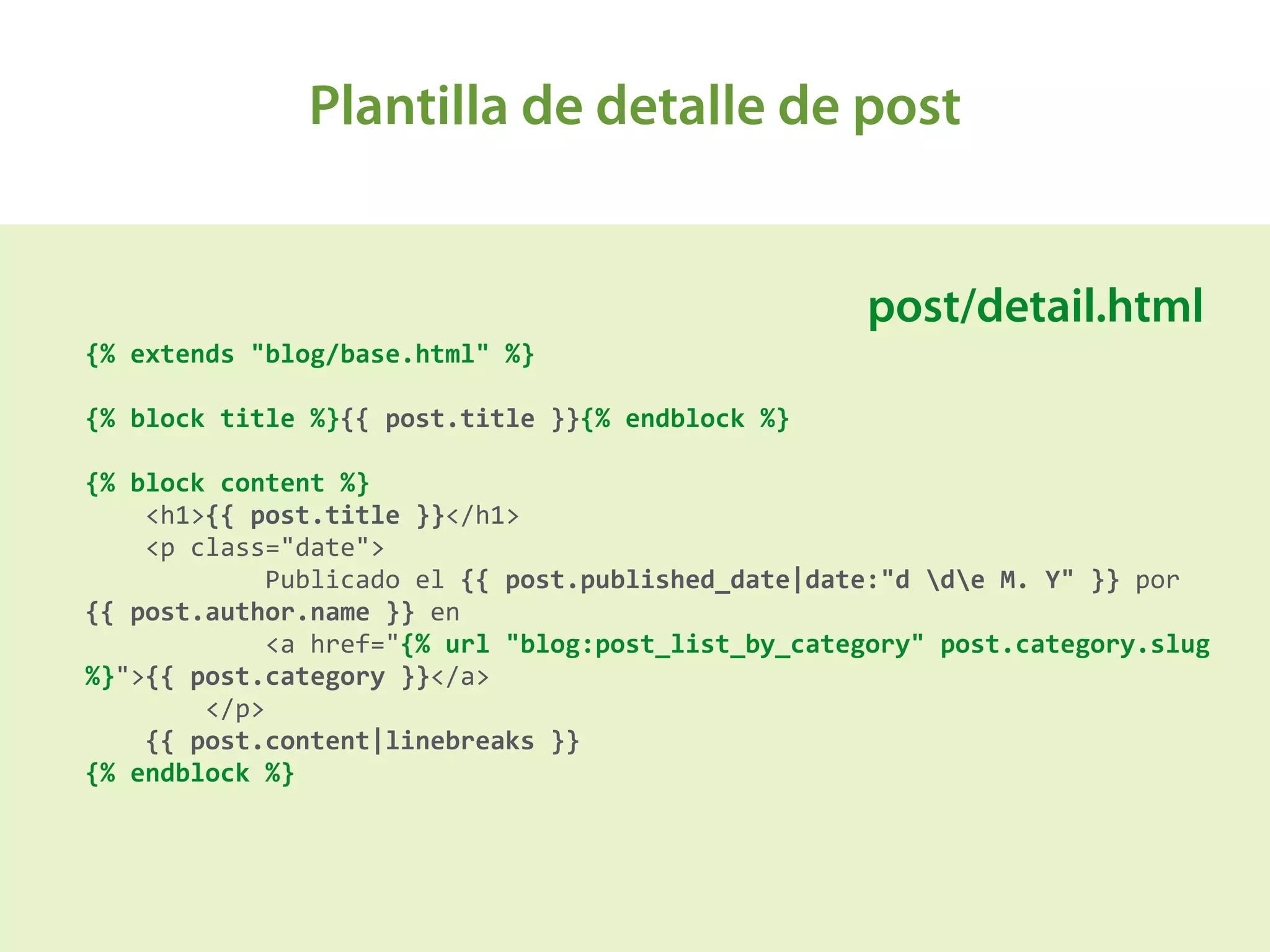 Plantilla de detalle de post
A
{%	
  extends	
  "blog/base.html"	
  %}	
  
{%	
  block	
  title	
  %}{{	
  post.title	
  }}{%	
  endblock	
  %} 
 
{%	
  block	
  content	
  %} 
	
  	
  	
  	
  <h1>{{	
  post.title	
  }}</h1> 
	
  	
  	
  	
  <p	
  class="date"> 
	
  	
  	
  	
  	
  	
  	
  	
  	
  	
  	
  	
  Publicado	
  el	
  {{	
  post.published_date|date:"d	
  de	
  M.	
  Y"	
  }}	
  por	
  
{{	
  post.author.name	
  }}	
  en	
   
	
  	
  	
  	
  	
  	
  	
  	
  	
  	
  	
  	
  <a	
  href="{%	
  url	
  "blog:post_list_by_category"	
  post.category.slug	
  
%}">{{	
  post.category	
  }}</a> 
	
  	
  	
  	
  	
  	
  	
  	
  </p> 
	
  	
  	
  	
  {{	
  post.content|linebreaks	
  }} 
{%	
  endblock	
  %}	
  
post/detail.html
 