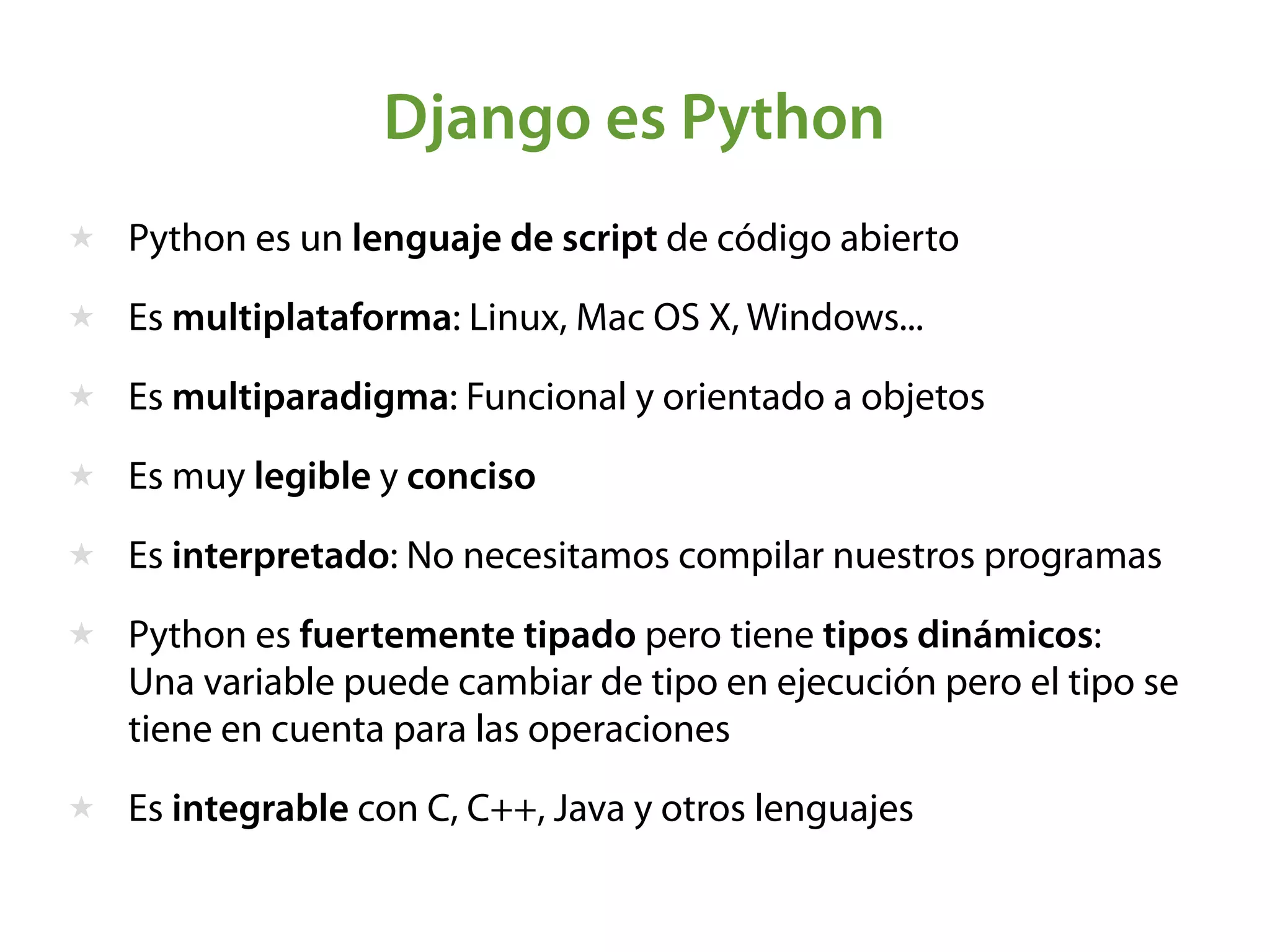 ★ Python es un lenguaje de script de código abierto
★ Es multiplataforma: Linux, Mac OS X, Windows...
★ Es multiparadigma: Funcional y orientado a objetos
★ Es muy legible y conciso
★ Es interpretado: No necesitamos compilar nuestros programas
★ Python es fuertemente tipado pero tiene tipos dinámicos: 
Una variable puede cambiar de tipo en ejecución pero el tipo se
tiene en cuenta para las operaciones
★ Es integrable con C, C++, Java y otros lenguajes
Django es Python
 