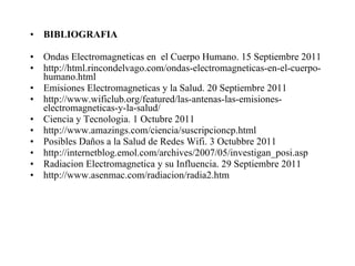 BIBLIOGRAFIA Ondas Electromagneticas en  el Cuerpo Humano. 15 Septiembre 2011 http://html.rincondelvago.com/ondas-electromagneticas-en-el-cuerpo-humano.html Emisiones Electromagneticas y la Salud. 20 Septiembre 2011 http://www.wificlub.org/featured/las-antenas-las-emisiones-electromagneticas-y-la-salud/ Ciencia y Tecnologia. 1 Octubre 2011 http://www.amazings.com/ciencia/suscripcioncp.html Posibles Daños a la Salud de Redes Wifi. 3 Octubbre 2011 http://internetblog.emol.com/archives/2007/05/investigan_posi.asp Radiacion Electromagnetica y su Influencia. 29 Septiembre 2011 http://www.asenmac.com/radiacion/radia2.htm  