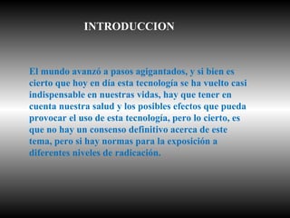 El mundo avanzó a pasos agigantados, y si bien es cierto que hoy en día esta tecnología se ha vuelto casi indispensable en nuestras vidas, hay que tener en cuenta nuestra salud y los posibles efectos que pueda provocar el uso de esta tecnología, pero lo cierto, es que no hay un consenso definitivo acerca de este tema, pero si hay normas para la exposición a diferentes niveles de radicación. INTRODUCCION 