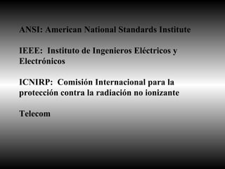 ANSI: American National Standards Institute IEEE:  Instituto de Ingenieros Eléctricos y  Electrónicos ICNIRP:  Comisión Internacional para la protección contra la radiación no ionizante Telecom 