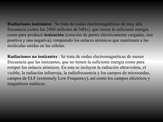 Radiaciones ionizantes  : Se trata de ondas electromagnéticas de muy alta frecuencia (sobre los 2400 millones de MHz), que tienen la suficiente energía como para producir  ionización  (creación de partes eléctricamente cargadas, una positiva y una negativa), rompiendo los enlaces atómicos que mantienen a las moléculas unidas en las células. Radiaciones no ionizantes  : Se trata de ondas electromagnéticas de menor frecuencia que las ionizantes, que no tienen la suficiente energía como para romper los enlaces atómicos. En esta se incluyen la radiación ultravioleta, el visible, la radiación infrarroja, la radiofrecuencia y los campos de microondas, campos de ELF (extremely Low Frequency), así como los campos eléctricos y magnéticos estáticos. 