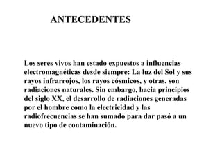 Los seres vivos han estado expuestos a influencias electromagnéticas desde siempre: La luz del Sol y sus rayos infrarrojos, los rayos cósmicos, y otras, son radiaciones naturales. Sin embargo, hacia principios del siglo XX, el desarrollo de radiaciones generadas por el hombre como la electricidad y las radiofrecuencias se han sumado para dar pasó a un nuevo tipo de contaminación. ANTECEDENTES 