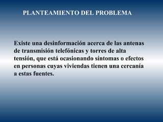 Existe una desinformación acerca de las antenas de transmisión telefónicas y torres de alta tensión, que está ocasionando síntomas o efectos en personas cuyas viviendas tienen una cercanía a estas fuentes.   PLANTEAMIENTO DEL PROBLEMA 
