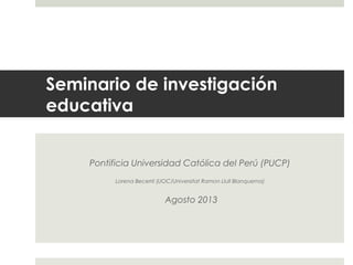 Seminario de investigación
educativa
Pontificia Universidad Católica del Perú (PUCP)
Lorena Becerril (UOC/Universitat Ramon Llull Blanquerna)
Agosto 2013
 