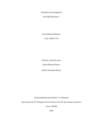 Seminario de investigación
Actividad final paso 1
Javier Bautista Ramirez
Cód: 1094271129
Director y tutor de curso
Gloria Marcela Suarez
Gloria Alexandra Rivera
Universidad Nacional Abierta Y A Distancia
Especialización En Pedagogía Para El Desarrollo Del Aprendizaje Autónomo
Curso: 445009
2020
 