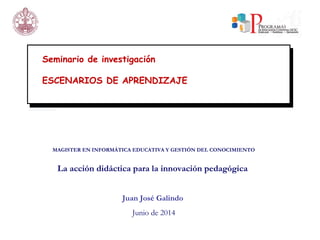 Seminario de investigación
ESCENARIOS DE APRENDIZAJE
MAGISTER EN INFORMÁTICA EDUCATIVA Y GESTIÓN DEL CONOCIMIENTO
La acción didáctica para la innovación pedagógica
Juan José Galindo
Junio de 2014
 