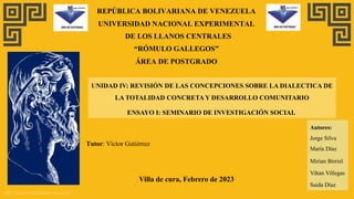 https://www.plantillaspower-point.com
REPÚBLICA BOLIVARIANA DE VENEZUELA
UNIVERSIDAD NACIONAL EXPERIMENTAL
DE LOS LLANOS CENTRALES
“RÓMULO GALLEGOS”
ÁREA DE POSTGRADO
UNIDAD IV: REVISIÓN DE LAS CONCEPCIONES SOBRE LA DIALECTICA DE
LA TOTALIDAD CONCRETA Y DESARROLLO COMUNITARIO
ENSAYO I: SEMINARIO DE INVESTIGACIÓN SOCIAL
Villa de cura, Febrero de 2023
Autores:
Jorge Silva
María Díaz
Mirian Birriel
Vihan Villegas
Saida Díaz
Tutor: Víctor Gutiérrez
 