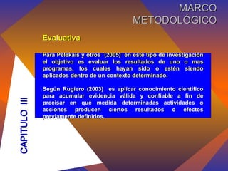 Evaluativa Para Pelekais y otros  (2005)  en este tipo de investigación el objetivo es evaluar los resultados de uno o mas programas, los cuales hayan sido o estén siendo aplicados dentro de un contexto determinado. Según Rugiero (2003)  es  aplicar conocimiento científico para acumular evidencia válida y confiable a fin de precisar en qué medida determinadas actividades o acciones producen ciertos resultados o efectos previamente definidos.   CAPITULO  III MARCO METODOLÓGICO 