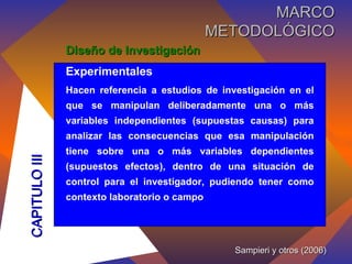Diseño de Investigación Experimentales Hacen referencia a estudios de investigación en el que se manipulan deliberadamente una o más variables independientes (supuestas causas) para analizar las consecuencias que esa manipulación tiene sobre una o más variables dependientes (supuestos efectos), dentro de una situación de control para el investigador, pudiendo tener como contexto laboratorio o campo Sampieri y otros (2006) CAPITULO III MARCO METODOLÓGICO 
