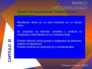 Diseño No Experimental Transeccional o Transversal Recolectan datos en un solo momento en un tiempo único Su propósito es describir variables y analizar su incidencia e interrelación en un momento dado Pueden abarcar varios grupos o subgrupos de personas, objetos o indicadores Pueden dividirse en descriptivos y correlacionales  Tamayo y Tamayo (2003) CAPITULO  III MARCO METODOLÓGICO 