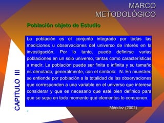 Población objeto de Estudio La población es el conjunto integrado por todas las mediciones u observaciones del universo de interés en la investigación. Por lo tanto, puede definirse varias poblaciones en un solo universo, tantas como características a medir. La población puede ser finita o infinita y su tamaño es denotado, generalmente, con el símbolo:  N. En muestreo se entiende por población a la totalidad de las observaciones que corresponden a una variable en el universo que interesa considerar y que es necesario que esté bien definido para que se sepa en todo momento qué elementos lo componen. .   Méndez (2002) CAPITULO  III MARCO METODOLÓGICO 