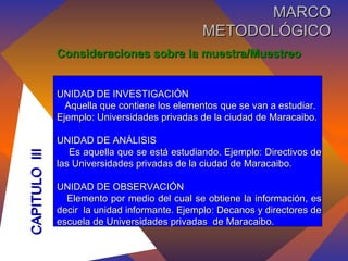 Consideraciones sobre la muestra/Muestreo UNIDAD DE INVESTIGACIÓN Aquella que contiene los elementos que se van a estudiar. Ejemplo: Universidades privadas de la ciudad de Maracaibo. UNIDAD DE ANÁLISIS Es aquella que se está estudiando. Ejemplo: Directivos de las Universidades privadas de la ciudad de Maracaibo. UNIDAD DE OBSERVACIÓN Elemento por medio del cual se obtiene la información, es decir  la unidad informante. Ejemplo: Decanos y directores de escuela de Universidades privadas  de Maracaibo. CAPITULO  III MARCO METODOLÓGICO 