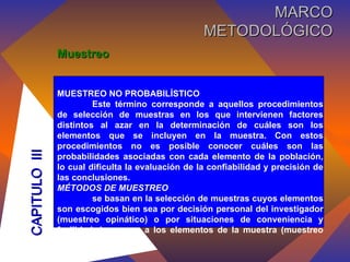 Muestreo MUESTREO NO PROBABILÍSTICO Este término corresponde a aquellos procedimientos de selección de muestras en los que intervienen factores distintos al azar en la determinación de cuáles son los elementos que se incluyen en la muestra. Con estos procedimientos no es posible conocer cuáles son las probabilidades asociadas con cada elemento de la población, lo cual dificulta la evaluación de la confiabilidad y precisión de las conclusiones. MÉTODOS DE MUESTREO se basan en la selección de muestras cuyos elementos son escogidos bien sea por decisión personal del investigador (muestreo opinático) o por situaciones de conveniencia y facilidad de acceso a los elementos de la muestra (muestreo circunstancial). CAPITULO  III MARCO METODOLÓGICO 