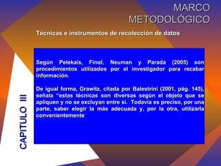 Técnicas e instrumentos de recolección de datos Según Pelekais, Finol, Neuman y Parada (2005) son procedimientos utilizados por el investigador para recabar información. De igual forma, Grawitz, citada por Balestrini (2001, pág. 145), señala “estas técnicas son diversas según el objeto que se apliquen y no se excluyan entre sí.  Todavía es preciso, por una parte, saber elegir la más adecuada y, por la otra, utilizarla convenientemente CAPITULO  III MARCO METODOLÓGICO 