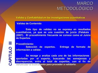 Validez y Confiabilidad en las investigaciones cuantitativas Validez de Contenido Este tipo de validez no se expresa en resultados cuantitativos, ya que es una cuestión de juicio (Pelekais  (2007).  El procedimiento frecuente se conoce como el Juicio de Expertos. Procedimiento: Selección de expertos.  Entrega de formato de información a validar. Se recoge y analiza cada una de las informaciones  aportadas por el experto, buscando las semejanzas y discrepancias, entre el total de expertos, con el fin de reformular el instrumento para proceder a validarlo. CAPITULO  III MARCO METODOLÓGICO 