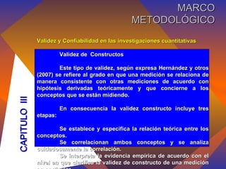 Validez y Confiabilidad en las investigaciones cuantitativas Validez de  Constructos Este tipo de validez, según expresa Hernández y otros (2007) se refiere al grado en que una medición se relaciona de manera consistente con otras mediciones de acuerdo con hipótesis derivadas teóricamente y que concierne a los conceptos que se están midiendo. En consecuencia la validez constructo incluye tres etapas: Se establece y especifica la relación teórica entre los conceptos.  Se correlacionan ambos conceptos y se analiza cuidadosamente la correlación. Se interpreta la evidencia empírica de acuerdo con el nivel en que clarifica la validez de constructo de una medición en particular. CAPITULO  III MARCO METODOLÓGICO 