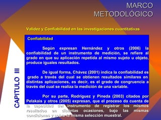Validez y Confiabilidad en las investigaciones cuantitativas Confiabilidad Según expresan Hernández y otros (2006) la confiabilidad de un instrumento de medición, se refiere al grado en que su aplicación repetida al mismo sujeto u objeto, produce iguales resultados. De igual forma, Chávez (2001) indica la confiabilidad es  grado a través del cual se obtienen resultados similares en distintas aplicaciones, es decir, es el grado de congruencia a través del cual se realiza la medición de una variable. Por su parte, Rodríguez y Pineda (2003) citados por Pelakais y otros (2005) expresan, que el proceso da cuenta de la capacidad del instrumento de registrar los mismos resultados en distintas ocasiones, bajo las mismas condiciones y sobre la misma selección muestral. CAPITULO  III MARCO METODOLÓGICO 