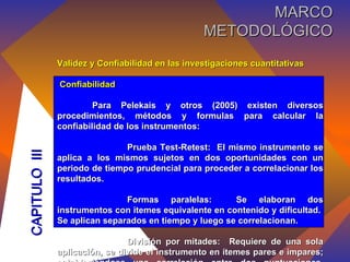 Validez y Confiabilidad en las investigaciones cuantitativas Confiabilidad Para Pelekais y otros (2005) existen diversos procedimientos, métodos y formulas para calcular la confiabilidad de los instrumentos: Prueba Test-Retest:  El mismo instrumento se aplica a los mismos sujetos en dos oportunidades con un periodo de tiempo prudencial para proceder a correlacionar los resultados. Formas paralelas:  Se elaboran dos instrumentos con itemes equivalente en contenido y dificultad.  Se aplican separados en tiempo y luego se correlacionan. División por mitades:  Requiere de una sola aplicación, se divide el instrumento en ítemes pares e impares; estableciéndose una correlación entre dos puntuaciones, alcanzadas por cada uno de los sujetos que conforman la prueba piloto.  CAPITULO  III MARCO METODOLÓGICO 