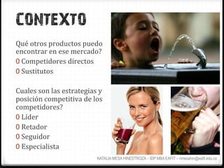 CONTEXTO
Qué	
  otros	
  productos	
  puedo	
  
encontrar	
  en	
  ese	
  mercado?	
  	
  
0  Competidores	
  directos	
  
0  Sustitutos	
  

Cuales	
  son	
  las	
  estrategias	
  y	
  
posición	
  competitiva	
  de	
  los	
  
competidores?	
  
0  Líder	
  
0  Retador	
  
0  Seguidor	
  
0  Especialista	
  
                                        NATALIA MESA HINESTROZA – IDP MBA EAFIT – nmesahin@eafit.edu.co
 
