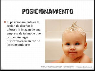 POSICIONAMIENTO
0  El	
  posicionamiento	
  es	
  la	
  
  acción	
  de	
  diseñar	
  la	
  
  oferta	
  y	
  la	
  imagen	
  de	
  una	
  
  empresa	
  de	
  tal	
  modo	
  que	
  
  ocupen	
  un	
  lugar	
  
  distintivo	
  en	
  la	
  mente	
  de	
  
  los	
  consumidores	
  




                                             NATALIA MESA HINESTROZA – IDP MBA EAFIT – nmesahin@eafit.edu.co
 