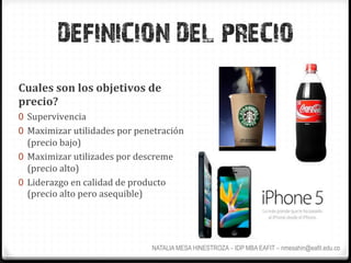 DEFINICION DEL PRECIO
Cuales	
  son	
  los	
  objetivos	
  de	
  
precio?	
  
0  Supervivencia	
  
0  Maximizar	
  utilidades	
  por	
  penetración	
  
   (precio	
  bajo)	
  
0  Maximizar	
  utilizades	
  por	
  descreme	
  
   (precio	
  alto)	
  
0  Liderazgo	
  en	
  calidad	
  de	
  producto	
  
   (precio	
  alto	
  pero	
  asequible)	
  




                                           NATALIA MESA HINESTROZA – IDP MBA EAFIT – nmesahin@eafit.edu.co
 