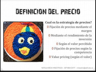 DEFINICION DEL PRECIO
            Cual	
  es	
  la	
  estrategia	
  de	
  precios?	
  
             0  Fijación	
  de	
  precios	
  mediante	
  el	
  
                                                       margen	
  
              0  Mediante	
  el	
  rendimiento	
  de	
  la	
  
                                                     inversión	
  
                          0  Según	
  el	
  valor	
  percibido	
  
                  0  Fijación	
  de	
  precios	
  según	
  la	
  
                                              competencia	
  
               0  Value	
  pricing	
  (según	
  el	
  valor)	
  


        NATALIA MESA HINESTROZA – IDP MBA EAFIT – nmesahin@eafit.edu.co
 