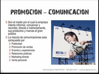 PROMOCION - COMUNICACION
0  Son el medio por el cual la empresa
   intenta informar, convencer y
   recordar, directa o indirectamente,
   sus productos y marcas al gran
   público
0  La mezcla de comunicaciones esta
   compuesta por
   0  Publicidad
   0  Promoción de ventas
   0  Eventos y experiencias
   0  Relaciones públicas
   0  Marketing directo
   0  Venta personal


                                  NATALIA MESA HINESTROZA – IDP MBA EAFIT – nmesahin@eafit.edu.co
 