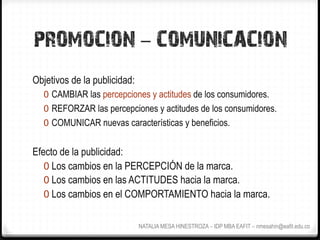 PROMOCION - COMUNICACION
Objetivos de la publicidad:
  0  CAMBIAR las percepciones y actitudes de los consumidores.
  0  REFORZAR las percepciones y actitudes de los consumidores.
  0  COMUNICAR nuevas características y beneficios.


Efecto de la publicidad:
   0  Los cambios en la PERCEPCIÓN de la marca.
   0  Los cambios en las ACTITUDES hacia la marca.
   0  Los cambios en el COMPORTAMIENTO hacia la marca.


                              NATALIA MESA HINESTROZA – IDP MBA EAFIT – nmesahin@eafit.edu.co
 