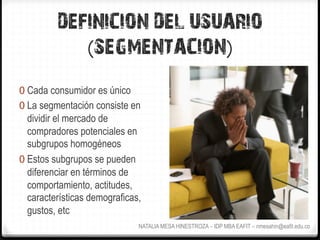 DEFINICION DEL USUARIO
             (SEGMENTACION)
0  Cada consumidor es único
0  La segmentación consiste en
   dividir el mercado de
   compradores potenciales en
   subgrupos homogéneos
0  Estos subgrupos se pueden
   diferenciar en términos de
   comportamiento, actitudes,
   características demograficas,
   gustos, etc
                               NATALIA MESA HINESTROZA – IDP MBA EAFIT – nmesahin@eafit.edu.co
 