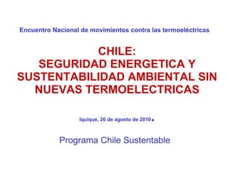 Encuentro Nacional de movimientos contra las termoeléctricas    CHILE: SEGURIDAD ENERGETICA Y SUSTENTABILIDAD AMBIENTAL   SIN NUEVAS TERMOELECTRICAS Iquique, 26 de agosto de 2010 . Programa Chile Sustentable 