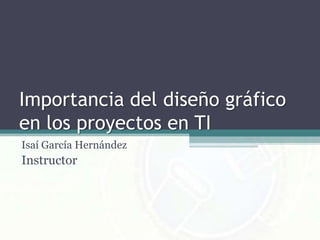Importancia del diseño gráfico en los proyectos en TI Isaí García Hernández Instructor 